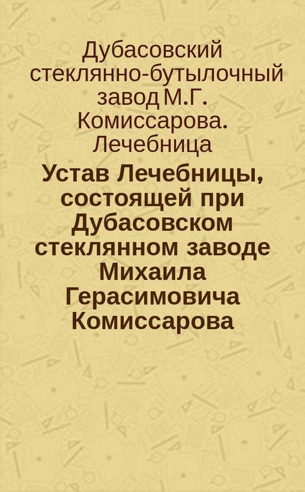 Устав Лечебницы, состоящей при Дубасовском стеклянном заводе Михаила Герасимовича Комиссарова, Судогодского уезда, Владимирской губ. : Утв. 10 сент. 1896 г.