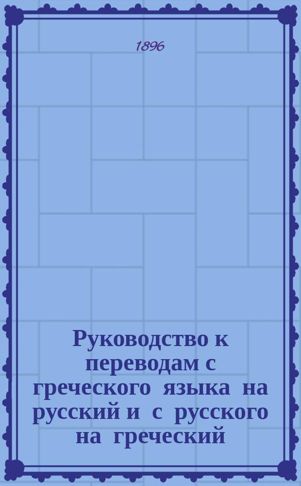 Руководство к переводам с греческого языка на русский и с русского на греческий : Для учеников III, IV и V классов гимназий и прогимназий, по Штиру, Геллеру, Гинтнеру, Мойреру и др. : Сост. применительно к учеб. пл. 1890 г. преп. Александр. старобел. гимназии Ю.В. Жендзян