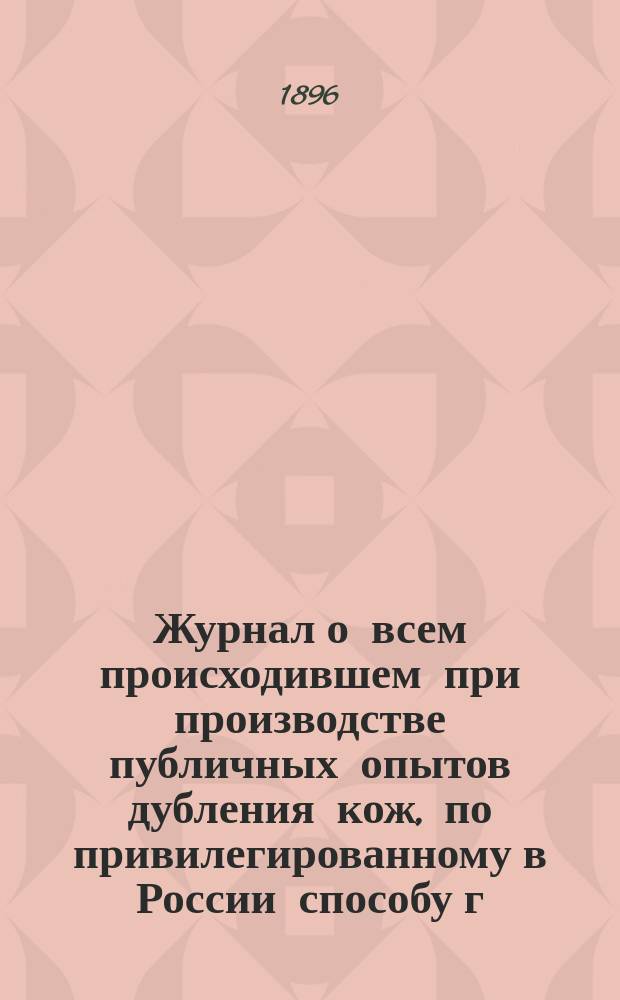 Журнал о всем происходившем при производстве публичных опытов дубления кож, по привилегированному в России способу г.г. Ван-Гехт и Обозинский, под дирекцией одного из изобретателей Карла Обозинского в г. С.-Петербурге, на Вас. Остр., Кожевенная линия, в доме № 22, с 10-го по 24-е мая 1896 г.