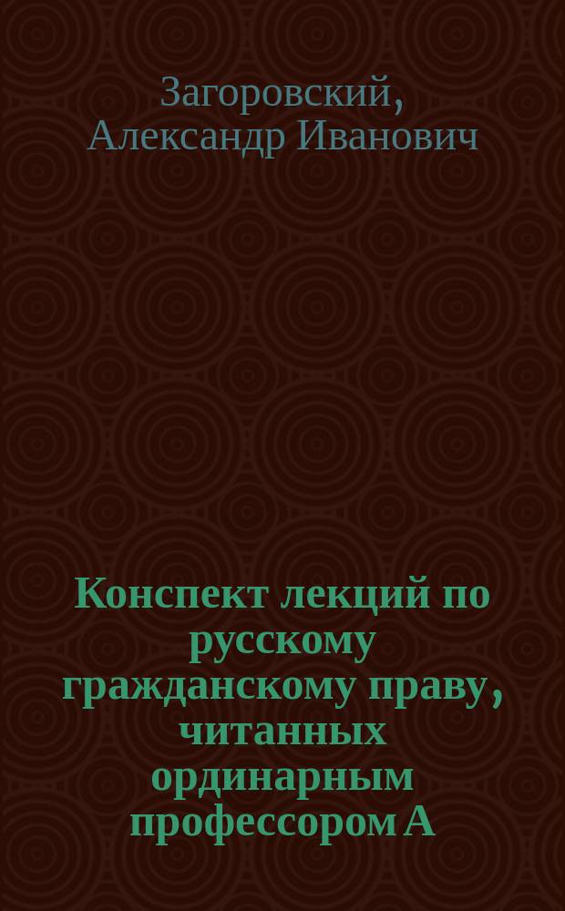 Конспект лекций по русскому гражданскому праву, читанных ординарным профессором А.И. Загоровским в Императорском Новороссийском университете