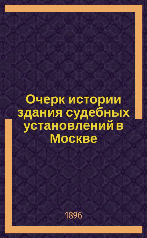 Очерк истории здания судебных установлений в Москве (1776-1896 гг.): : Сост. по поруч. инспектора здания моск. судеб. установлений, прокурора Моск. судеб. палаты, д. с. с. Н.П. Посникова ст. канд. на судеб. должности при Моск. судеб. палате Д.Д. Ивановым