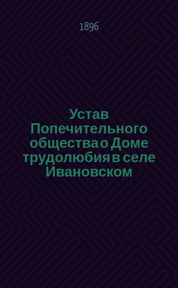 Устав Попечительного общества о Доме трудолюбия в селе Ивановском (С.-Петербургской губ., Шлиссельбургского уезда) : Утв. 9 июня 1896 г.