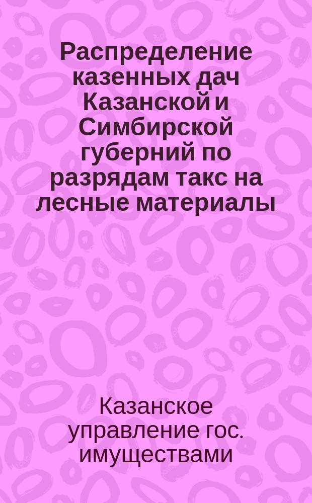 Распределение казенных дач Казанской и Симбирской губерний по разрядам такс на лесные материалы, утвержденных предписанием Лесного департамента от 13 декабря 1895 года за № 28810 : Утв. Казанским упр. гос. имущества 16 дек. 1896 г