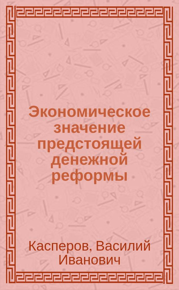 Экономическое значение предстоящей денежной реформы : (Доклад, чит. 30 марта в Имп. Вольно-экон. о-ве)