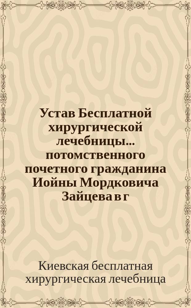 Устав Бесплатной хирургической лечебницы... потомственного почетного гражданина Иойны Мордковича Зайцева в г. Киеве : Утв. 9 июля 1896 г.