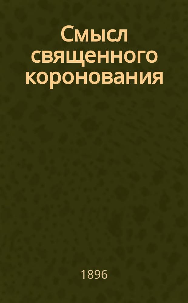 Смысл священного коронования : Из поучения в день свящ. венчания и помазания на царство благочестивейшего государя имп. Николая Александровича (14 мая 1896 г.)