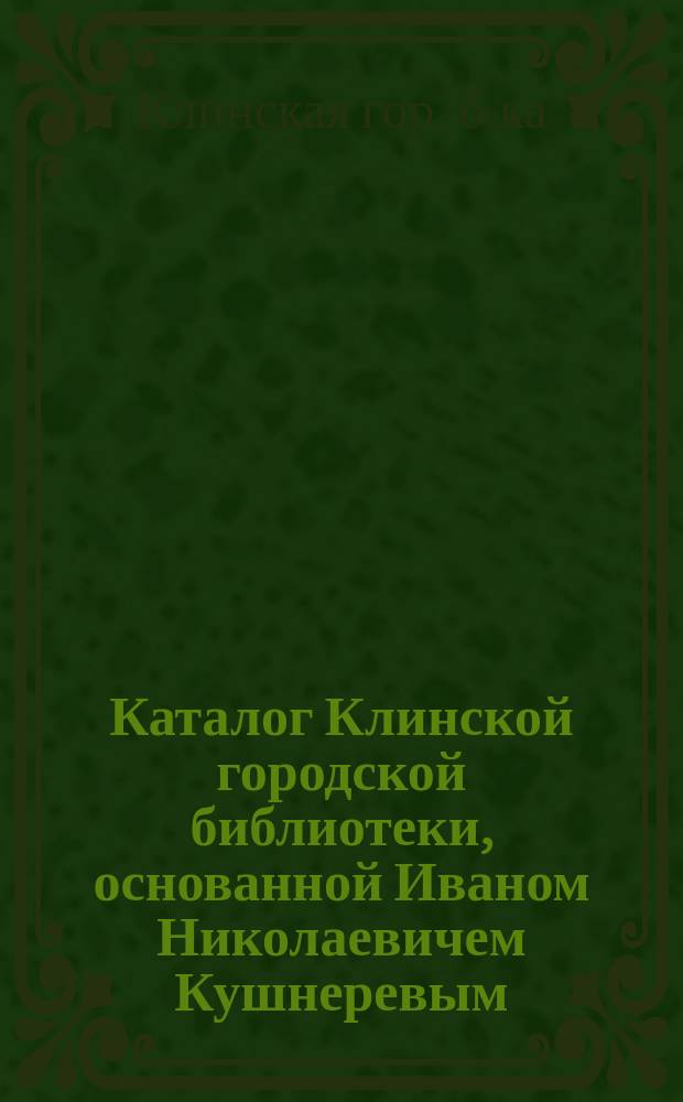 Каталог Клинской городской библиотеки, основанной Иваном Николаевичем Кушнеревым. Г. Клин (Моск. губ.)