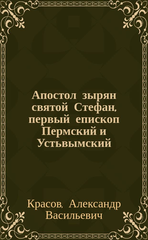 Апостол зырян святой Стефан, первый епископ Пермский и Устьвымский (1383-1396) : К 500 годовщине со дня кончины св. Стефана 1396 г. апр. 26 - 1896 г. апр. 26 : Речь, произнес. настоятелем С.-Петерб. придвор. Каменоостр. церкви свящ. А.В. Красовым..