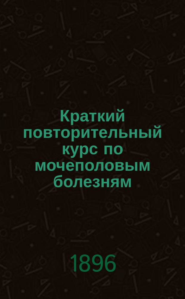Краткий повторительный курс по мочеполовым болезням : Сост. применительно к прогр. Испытат. комис. по руководствам Дельфо, Фюрбрингера и Эйхгорста И.Н
