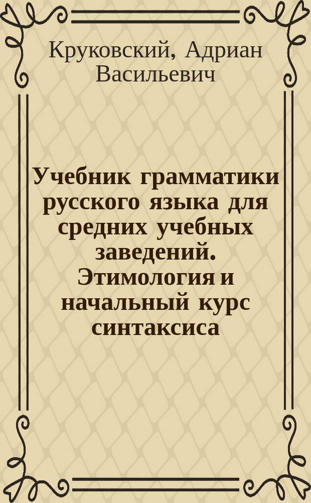 Учебник грамматики русского языка для средних учебных заведений. Этимология и начальный курс синтаксиса : С прил.: 1) Образцов для разбора и письменных упражнений, 2) орфографического указателя