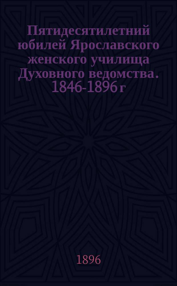 Пятидесятилетний юбилей Ярославского женского училища Духовного ведомства. 1846-1896 г.