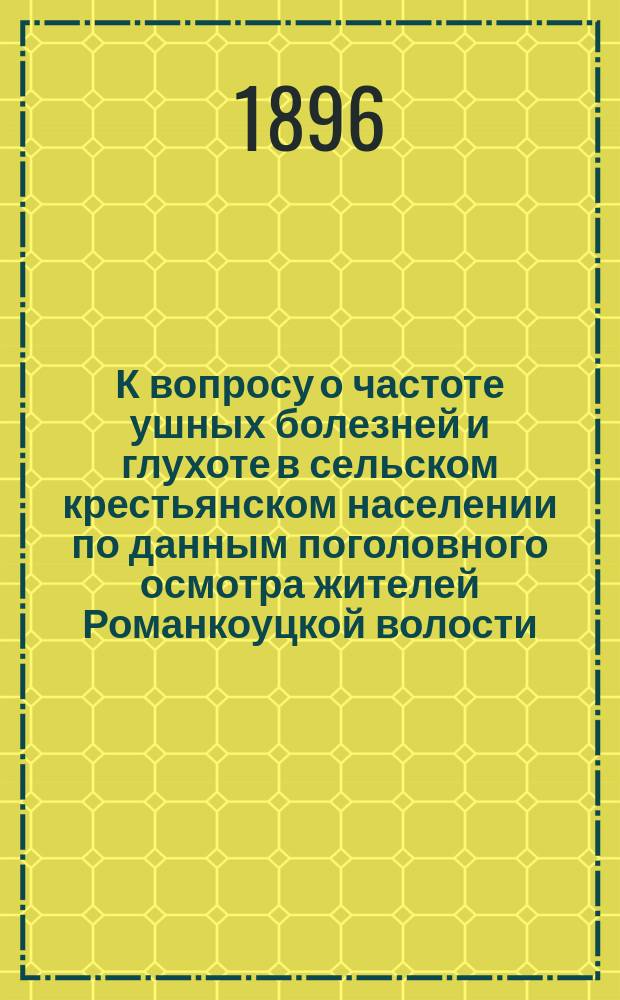 К вопросу о частоте ушных болезней и глухоте в сельском крестьянском населении по данным поголовного осмотра жителей Романкоуцкой волости, Хотинского уезда Бессарабской губ. : Дис. на степ. д-ра мед. Д.П. Кострицкого
