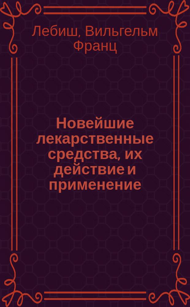 Новейшие лекарственные средства, их действие и применение : Пер. с 4-го, вновь обработ. изд. (1895 г.); с многочисл. доп. по новейшим иностр. и рус. источникам, сост. специально для рус. изд. : (Die neueren Arzneimittel in ihrer Anwendung und Wirkung dargestellt von Prof. D-r W.F. Loebisch)