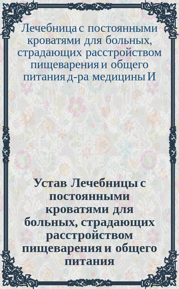 Устав Лечебницы с постоянными кроватями для больных, страдающих расстройством пищеварения и общего питания, учреждаемой в Москве доктором медицины И.К. Вельбергом : Утв. 27 марта 1896 г.