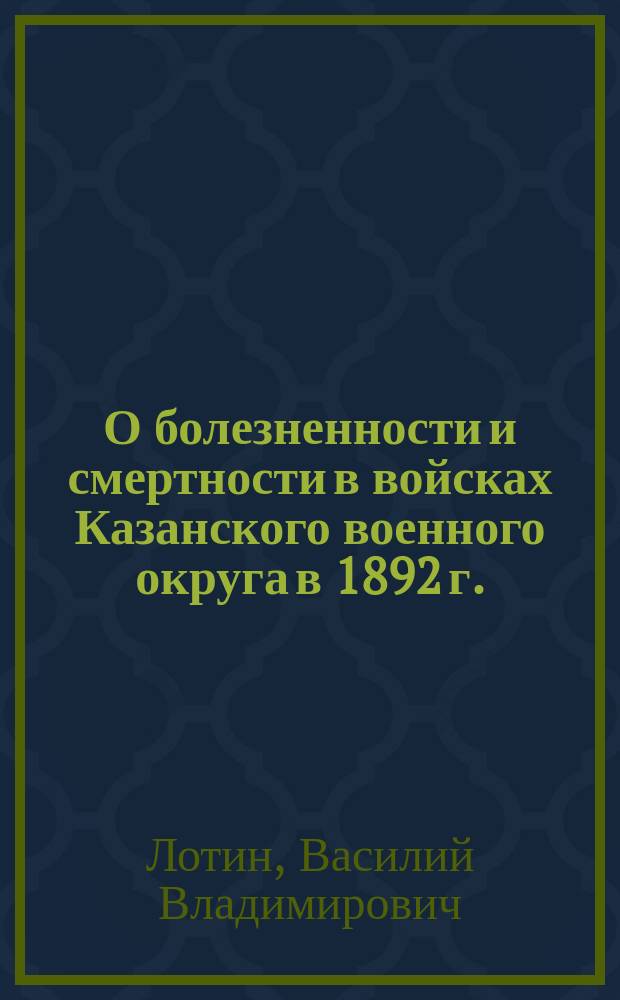 О болезненности и смертности в войсках Казанского военного округа в 1892 г. : Чит. в заседании Казан. воен.-сан. о-ва 16 дек. 1894 г