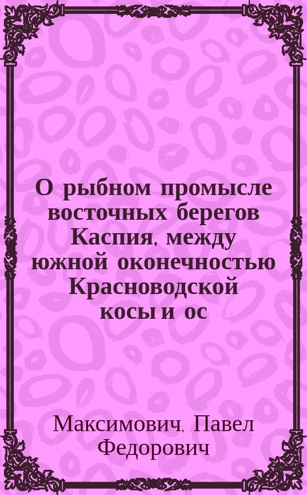 О рыбном промысле восточных берегов Каспия, между южной оконечностью Красноводской косы и ос. Кара-Ада : (Из служеб. зап. смотрителя Упр. рыб. и тюлен. промыслами в г. Астрахани П. Максимовича)
