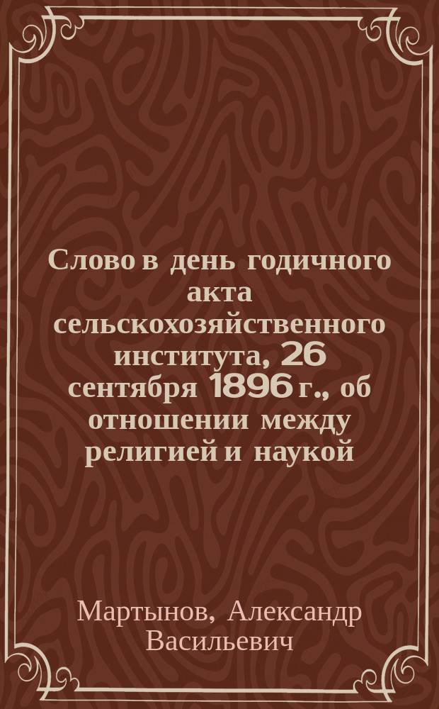 Слово в день годичного акта сельскохозяйственного института, 26 сентября 1896 г., об отношении между религией и наукой : Произнес. в Институт. храме проф. богословия прот. А.В. Мартыновым