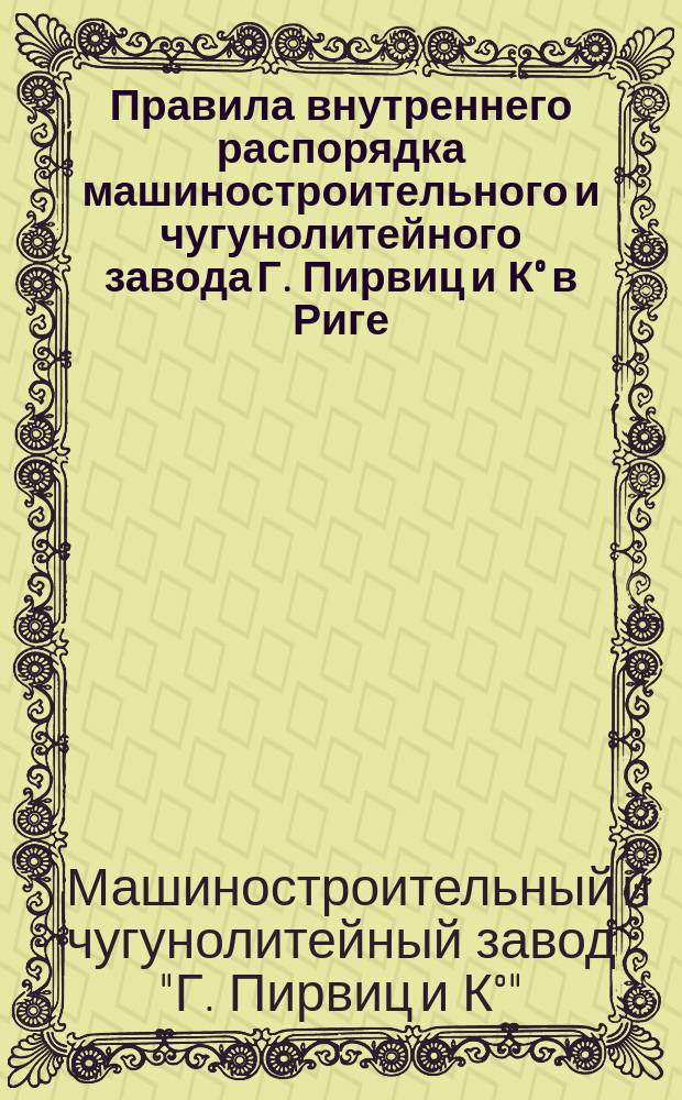 Правила внутреннего распорядка машиностроительного и чугунолитейного завода Г. Пирвиц и К° в Риге : Утв. 23 янв. 1896 г.