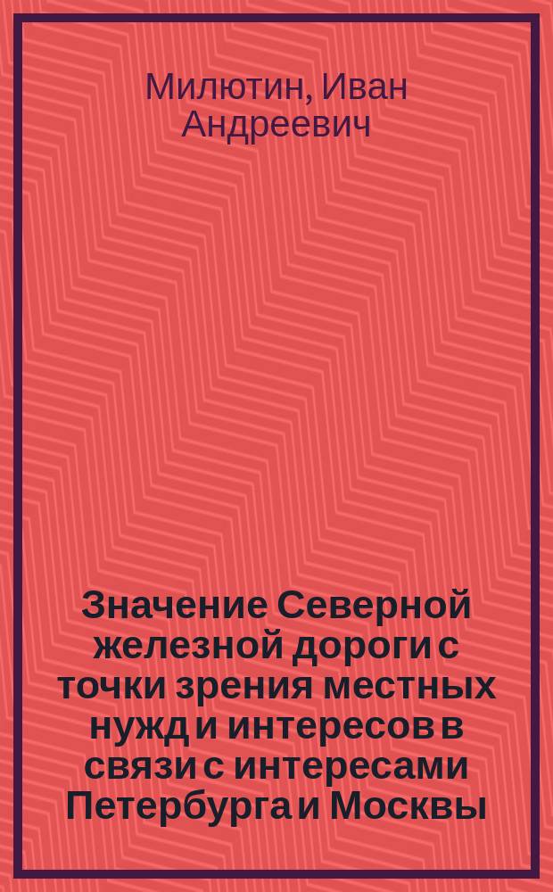 Значение Северной железной дороги с точки зрения местных нужд и интересов в связи с интересами Петербурга и Москвы : Зап. череповецкого гор. головы И. Милютина : По поводу выбора направления линий: Петербург-Вологда-Вятка-Пермь или Ухтым-Кукарка-Кострома