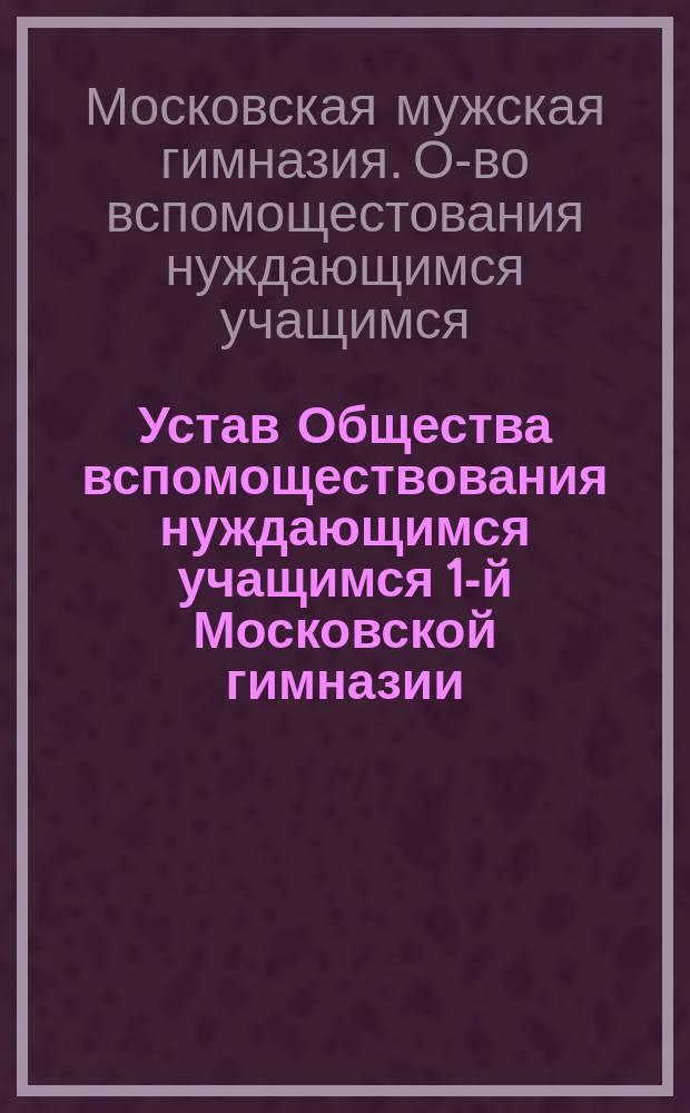 Устав Общества вспомоществования нуждающимся учащимся 1-й Московской гимназии : Утв. 5 сент. 1896 г.