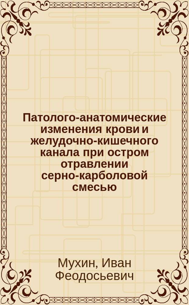 Патолого-анатомические изменения крови и желудочно-кишечного канала при остром отравлении серно-карболовой смесью : Эксперим. и патол.-анатом. исслед. : Дис. на степ. д-ра мед. Ивана Феодосьевича Мухина