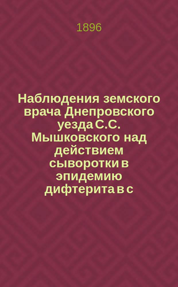 Наблюдения земского врача Днепровского уезда С.С. Мышковского над действием сыворотки в эпидемию дифтерита в с. Больших Копанях Днепровского уезда с 20 ноября по 24 декабря 1895 г.