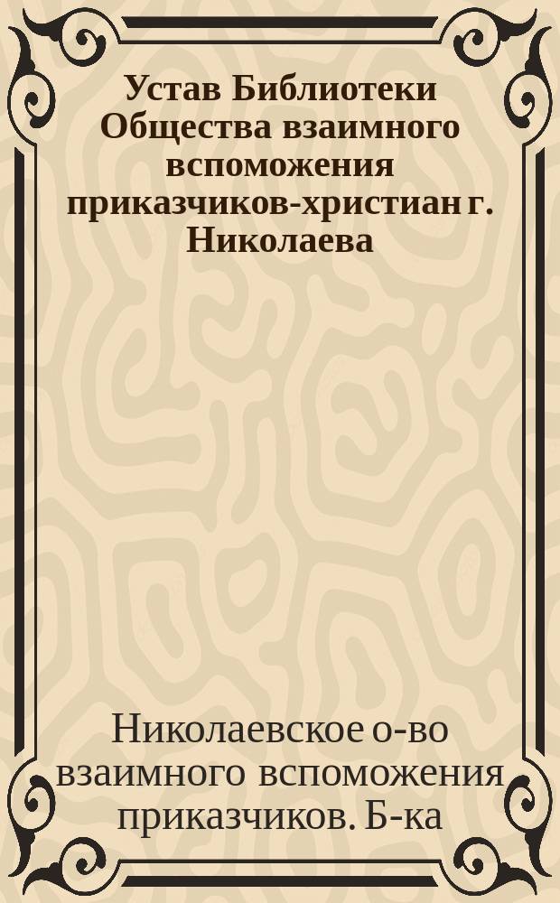 Устав Библиотеки Общества взаимного вспоможения приказчиков-христиан г. Николаева : Утв. 27 мая 1896 г.