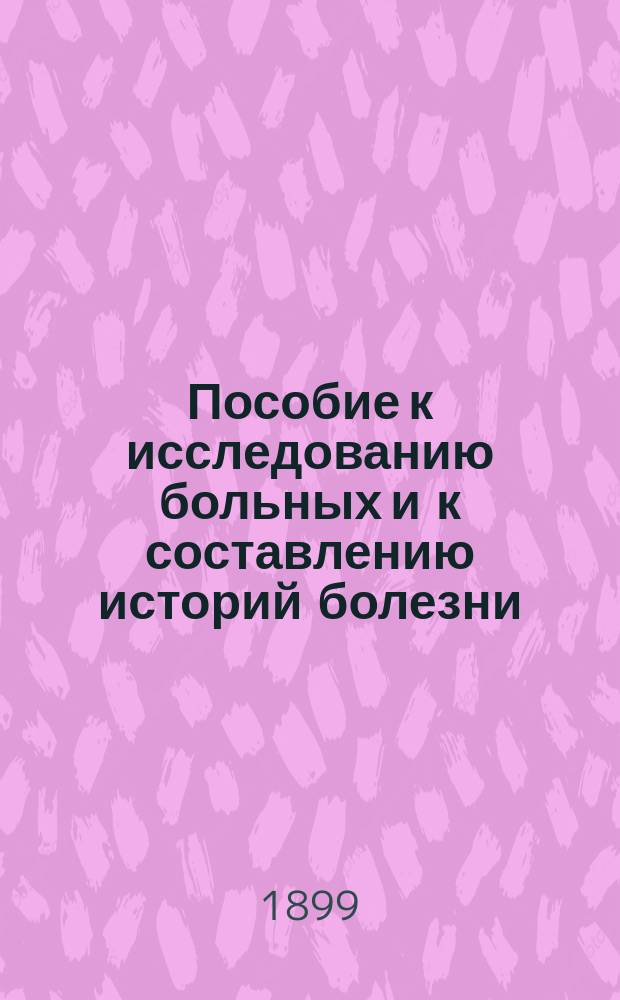 Пособие к исследованию больных и к составлению историй болезни : Пригодно в каждой клинике : С листами на заметки : Для врачей и студентов