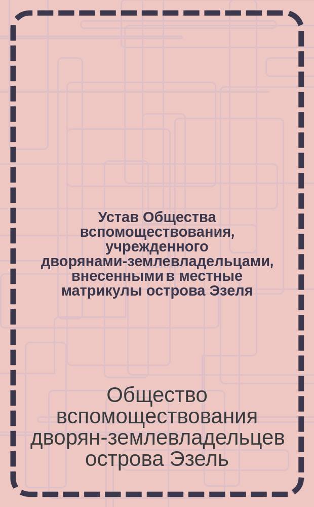Устав Общества вспомоществования, учрежденного дворянами-землевладельцами, внесенными в местные матрикулы острова Эзеля : Утв. 8 дек. 1895 г.