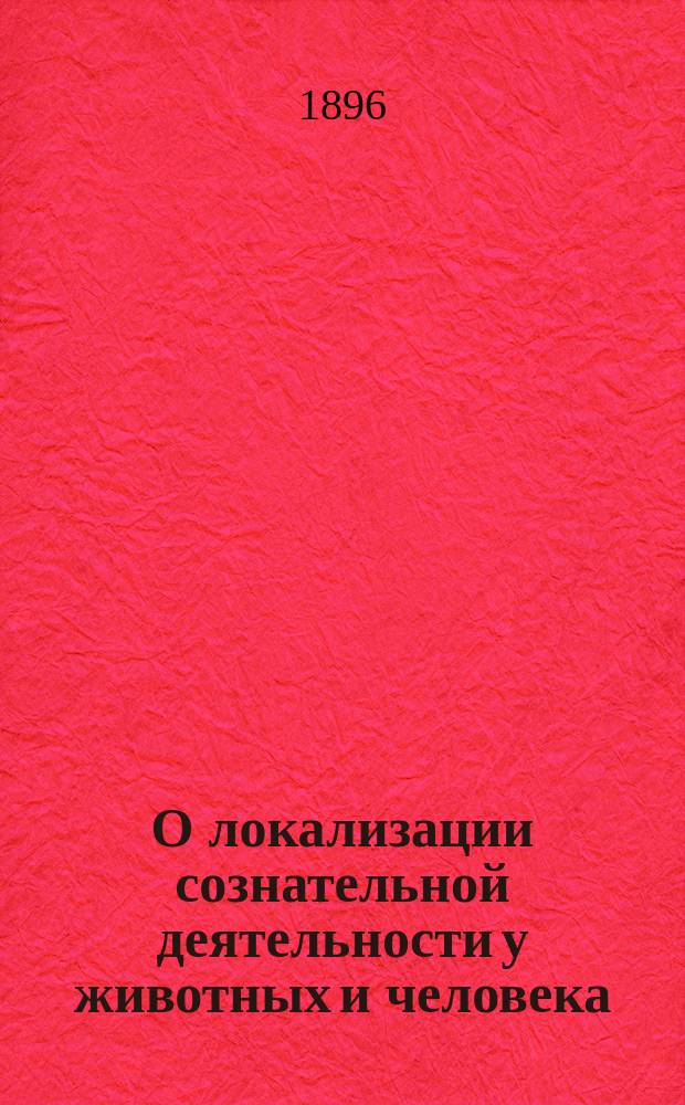 О локализации сознательной деятельности у животных и человека : Речь, произнес. на Общ. собр. 6 Съезда рус. врачей в память Н.И. Пирогова В.М. Бехтеревым, проф. Имп. Воен.-мед. акад. и дир. Клиники душев. и нерв. болезней в С.-Петербурге