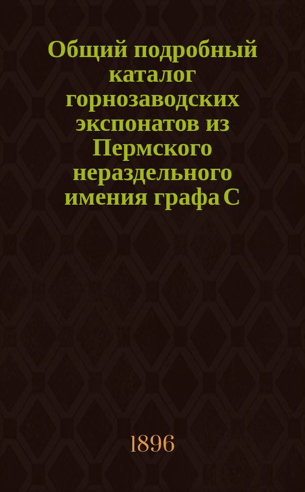 Общий подробный каталог горнозаводских экспонатов из Пермского нераздельного имения графа С.А. Строганова на Всероссийской промышленной и художественной выставке в Нижнем Новгороде 1896 г.