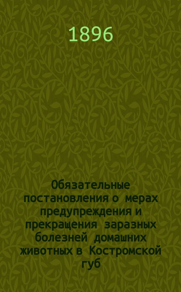 Обязательные постановления о мерах предупреждения и прекращения заразных болезней домашних животных в Костромской губ. : Утв. министром вн. дел