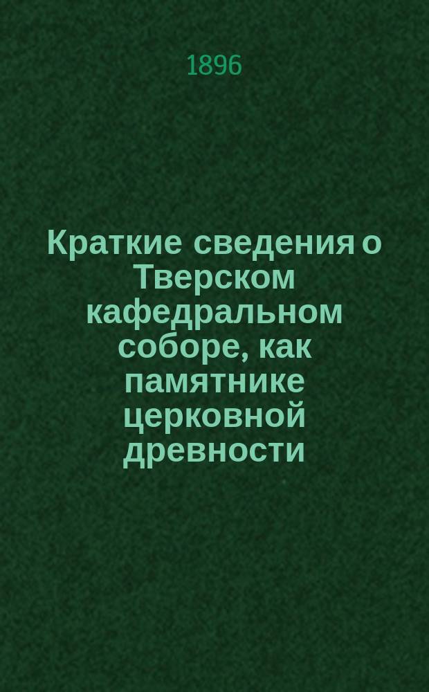 Краткие сведения о Тверском кафедральном соборе, как памятнике церковной древности : (К двухсотлет. юбилею Собора)