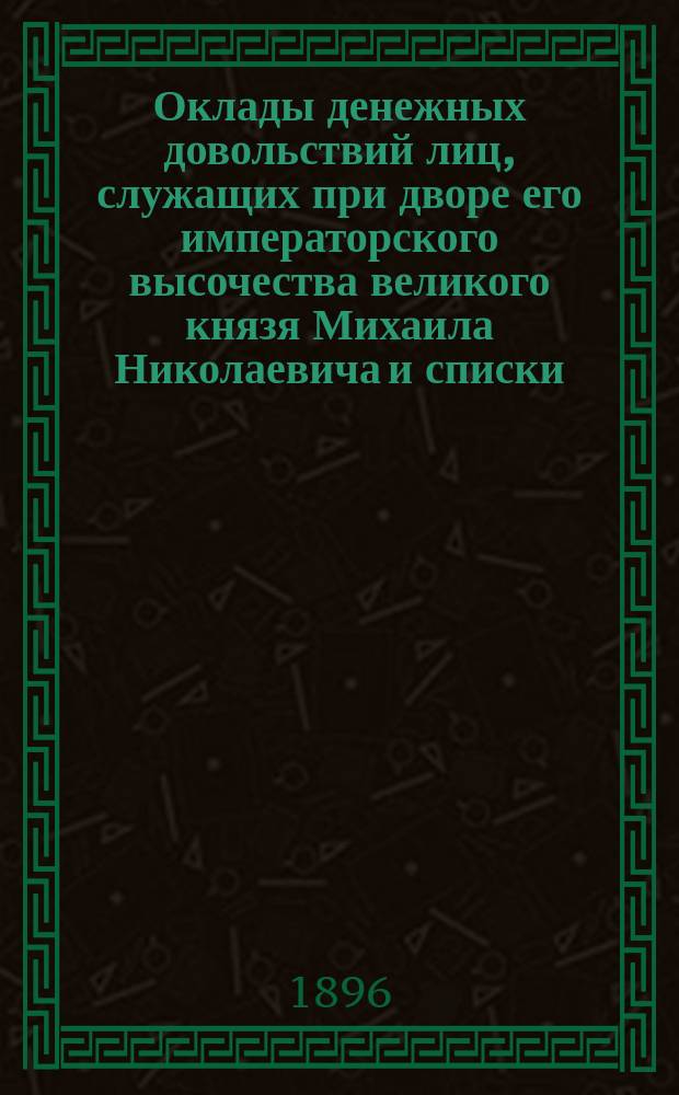 Оклады денежных довольствий лиц, служащих при дворе его императорского высочества великого князя Михаила Николаевича и списки: а) лиц, получающих пенсии, б) лиц, получающих ежегодные пособия на воспитание детей или коим производится пособие на окончание образования, в) постоянных пособий, выдаваемых учебным заведениям, г) стипендиатов и пансионеров, д) ежегодных пособий, выдаваемых благотворительным и другим учреждениям, е) бесплатных стипендий в убежищах или богадельнях, ж) обществ, в коих его императорское высочество изволит состоять Августейшим покровителем или почетным членом, з) крестников и крестниц, и) поставщиков двора, и) арендаторов Дудергофского имения