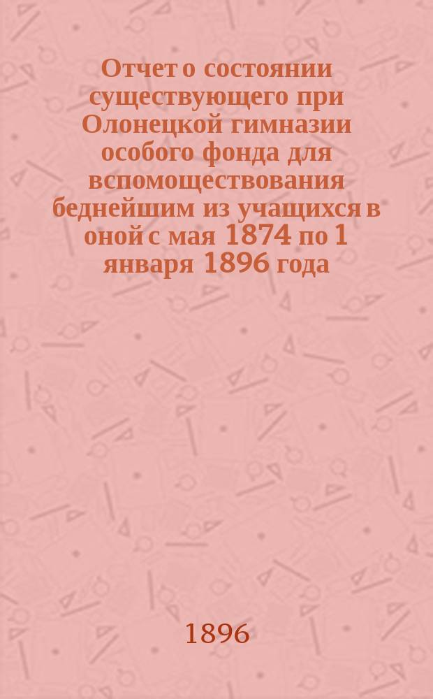 Отчет о состоянии существующего при Олонецкой гимназии особого фонда для вспомоществования беднейшим из учащихся в оной с мая 1874 по 1 января 1896 года