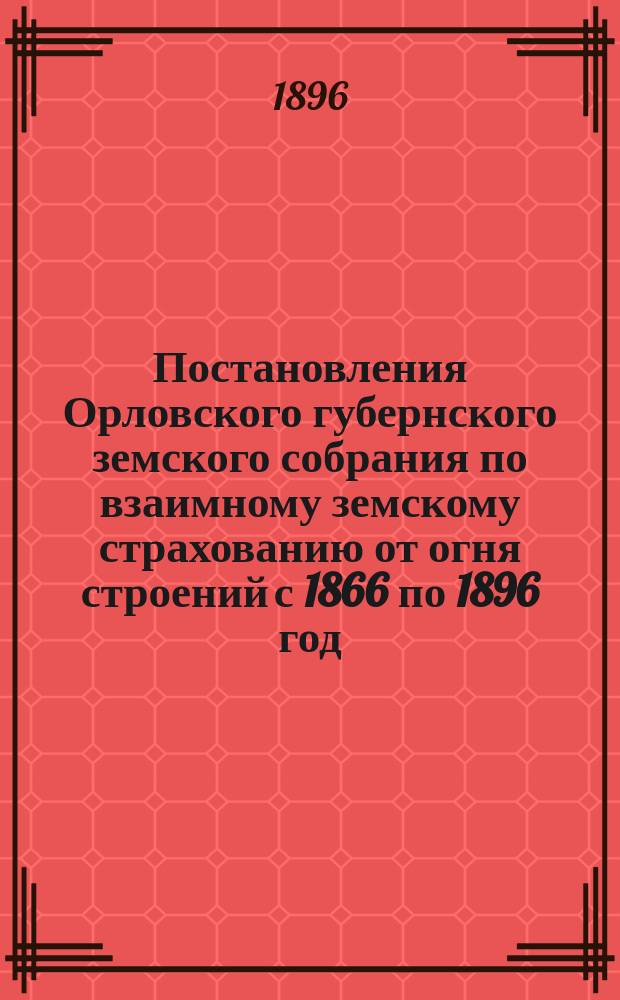 Постановления Орловского губернского земского собрания по взаимному земскому страхованию от огня строений с 1866 по 1896 год