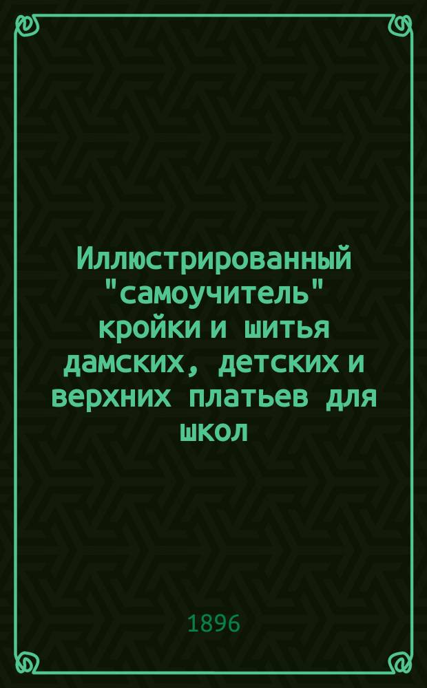 Иллюстрированный "самоучитель" кройки и шитья дамских, детских и верхних платьев для школ, семейств и мастерских : Усовершенствованное и пополненное новейшими фасонами парижских и венских мод