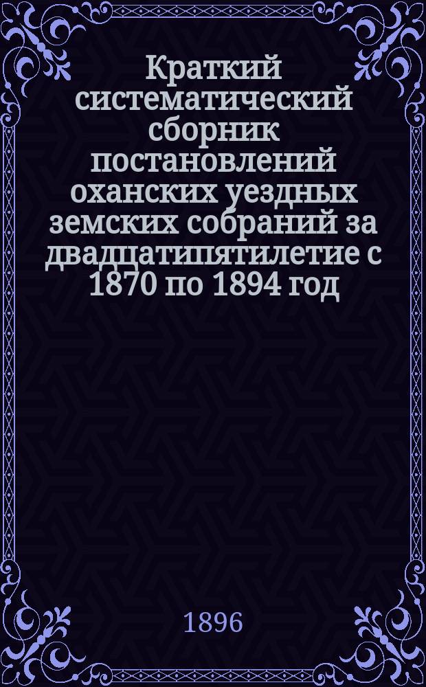 Краткий систематический сборник постановлений оханских уездных земских собраний за двадцатипятилетие с 1870 по 1894 год