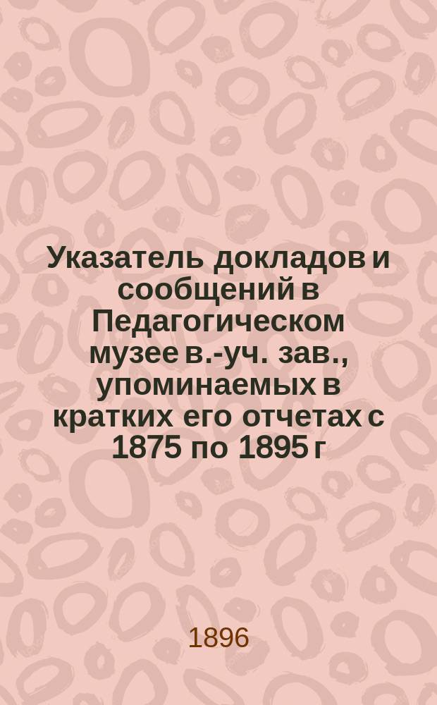 Указатель докладов и сообщений в Педагогическом музее в.-уч. зав., упоминаемых в кратких его отчетах с 1875 по 1895 г., и алфавитный указатель личных имен в тех же отчетах