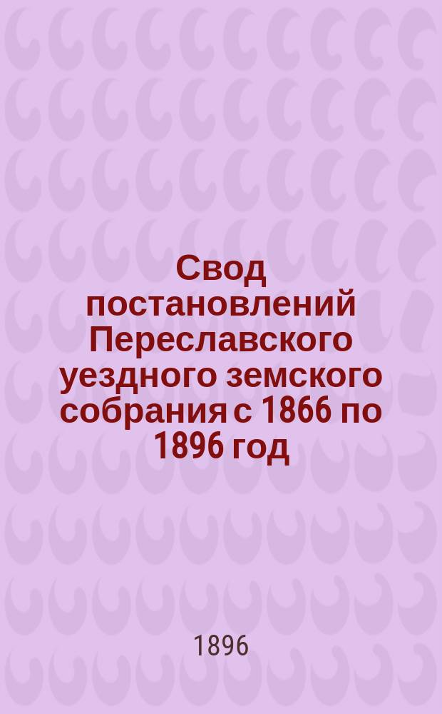 Свод постановлений Переславского уездного земского собрания с 1866 по 1896 год : В память тридцатилетия Переслав. земства