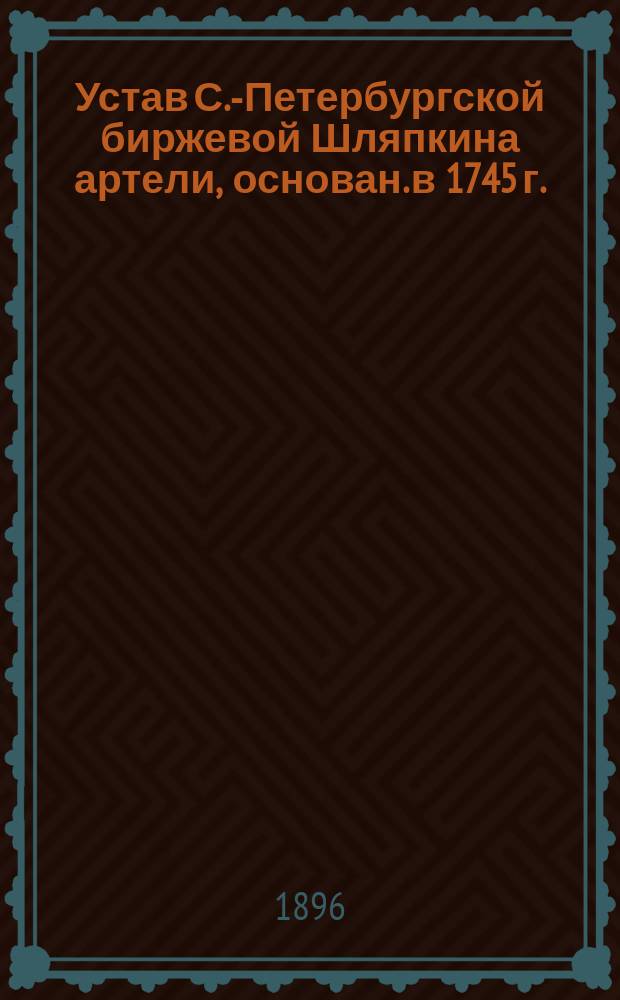 Устав С.-Петербургской биржевой Шляпкина артели, основан. в 1745 г.