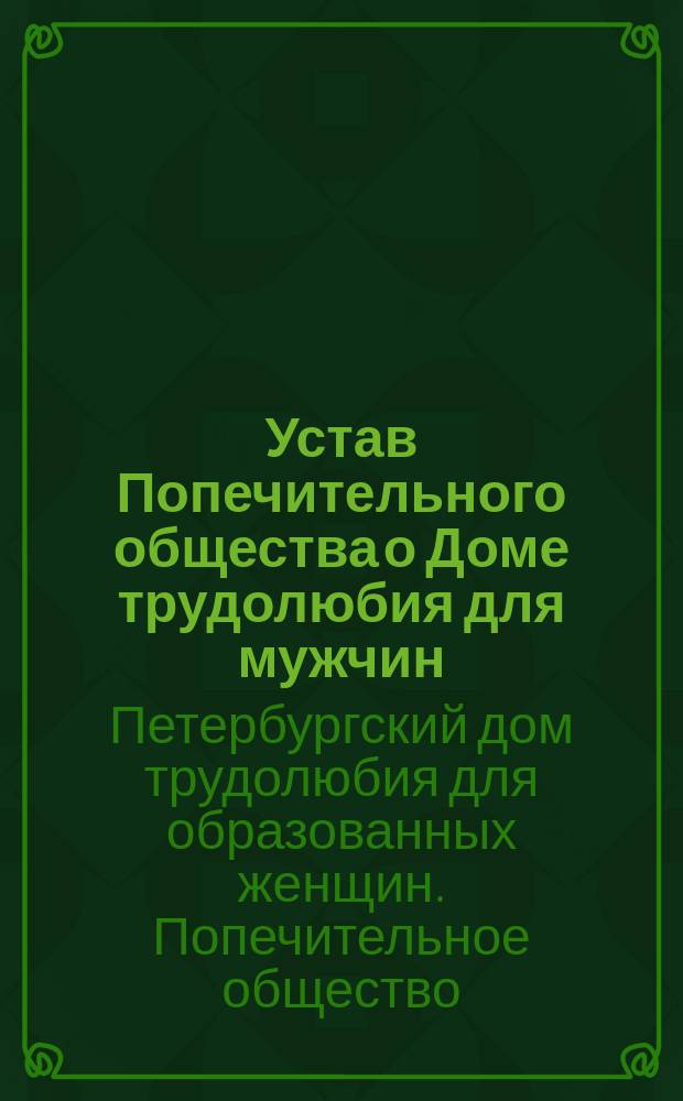 Устав Попечительного общества о Доме трудолюбия для мужчин (в г. С.-Петербурге, на Петербургской стороне) : Утв. 17 июня 1896 г.
