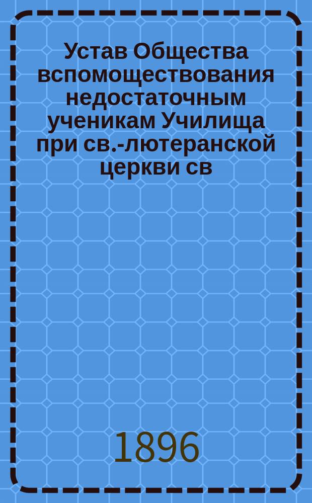 Устав Общества вспомоществования недостаточным ученикам Училища при св.-лютеранской церкви св. Екатерины в С.-Петербурге : Утв. 26 авг. 1896 г.