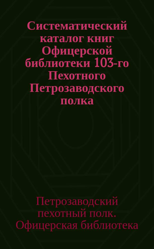 Систематический каталог книг Офицерской библиотеки 103-го Пехотного Петрозаводского полка : Сост. 1 дек. 1896 г