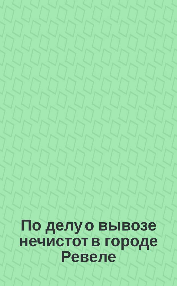По делу о вывозе нечистот в городе Ревеле : Материалы Ревел. гор. управы и Ревел. хоз. комис.