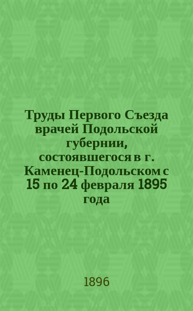 Труды Первого Съезда врачей Подольской губернии, состоявшегося в г. Каменец-Подольском с 15 по 24 февраля 1895 года : (По вопр.: а) об организации борьбы с холерной эпидемией и б) об улучшении состояния сельской медицинской части в губернии)
