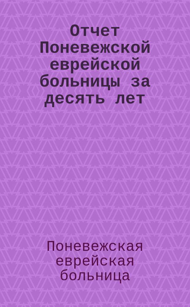Отчет Поневежской еврейской больницы за десять лет : Со времени основания оной с 1 янв. 1886 по 1 янв. 1896 г