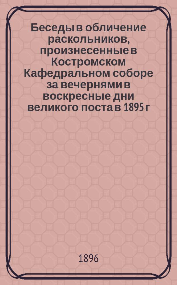 Беседы в обличение раскольников, произнесенные в Костромском Кафедральном соборе за вечернями в воскресные дни великого поста в 1895 г. Прот. Иоанном Поспеловым