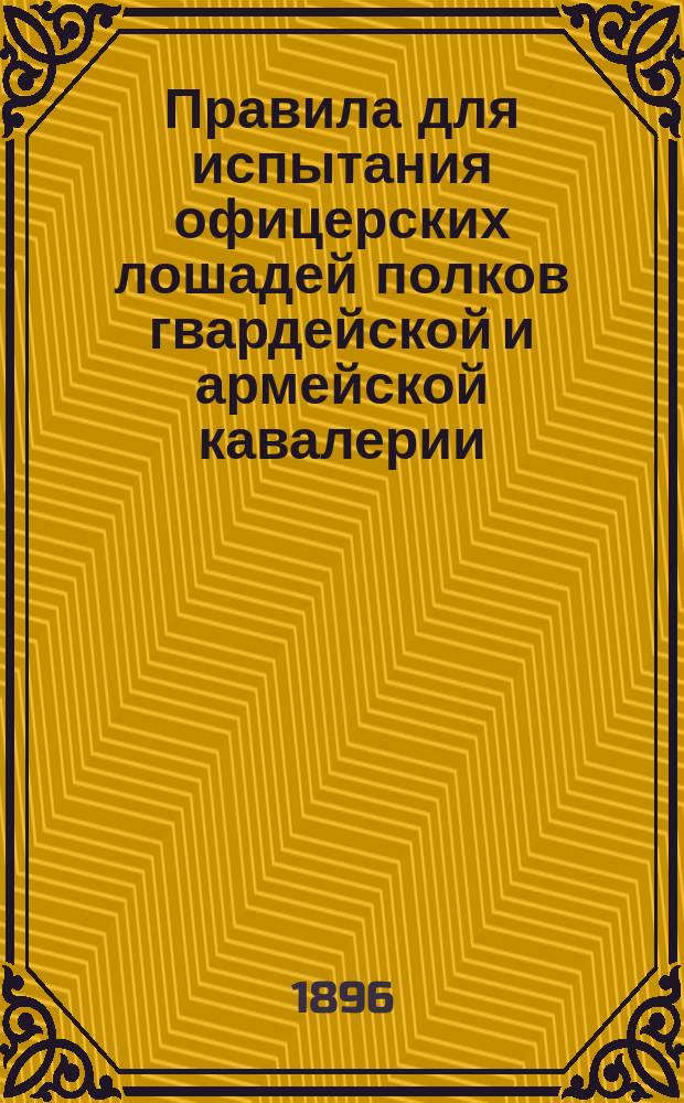 Правила для испытания офицерских лошадей полков гвардейской и армейской кавалерии, гвардейской и полевой конной артиллерии и входящих в состав кавалерии казачьих полков и батарей в скачках с препятствиями и в езде на призы Военного министерства : Утв. 30 марта 1896 г