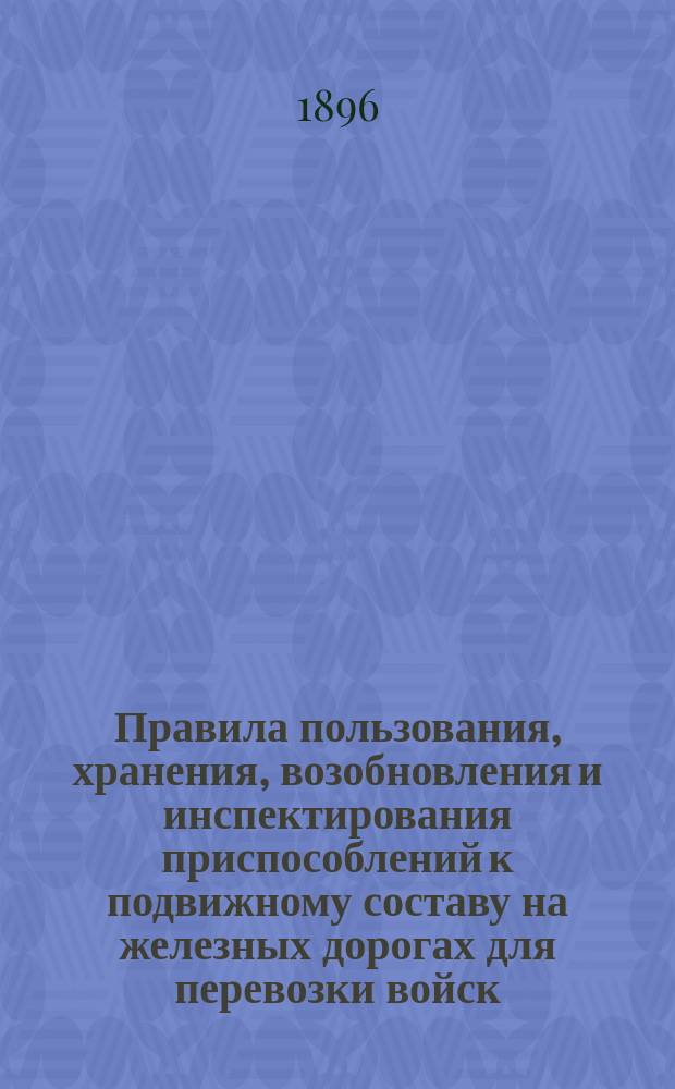 Правила пользования, хранения, возобновления и инспектирования приспособлений к подвижному составу на железных дорогах для перевозки войск : (Утв. министром пут. сообщ. 4 февр. 1889 г. за № 204 и доп. изм., вызв. последующими циркулярами по Деп. ж. д., касающимися воин. приспособлений к подвиж. составу, изд. по 1 июля 1896 г.)